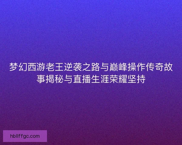 梦幻西游老王逆袭之路与巅峰操作传奇故事揭秘与直播生涯荣耀坚持