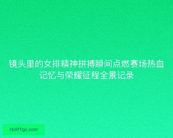 镜头里的女排精神拼搏瞬间点燃赛场热血记忆与荣耀征程全景记录