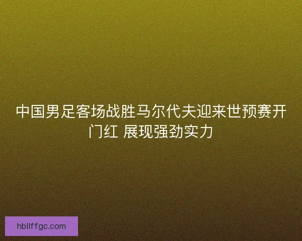 中国男足客场战胜马尔代夫迎来世预赛开门红 展现强劲实力