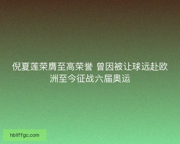 倪夏莲荣膺至高荣誉 曾因被让球远赴欧洲至今征战六届奥运