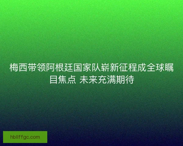 梅西带领阿根廷国家队崭新征程成全球瞩目焦点 未来充满期待