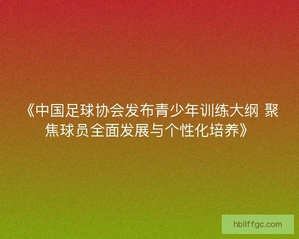 《中国足球协会发布青少年训练大纲 聚焦球员全面发展与个性化培养》
