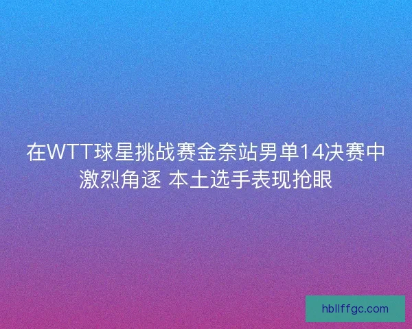 在WTT球星挑战赛金奈站男单14决赛中激烈角逐 本土选手表现抢眼