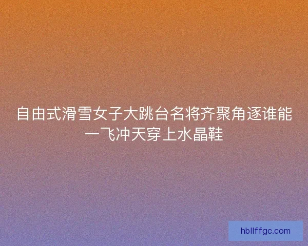 自由式滑雪女子大跳台名将齐聚角逐谁能一飞冲天穿上水晶鞋
