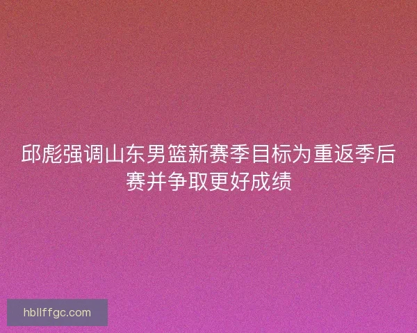邱彪强调山东男篮新赛季目标为重返季后赛并争取更好成绩
