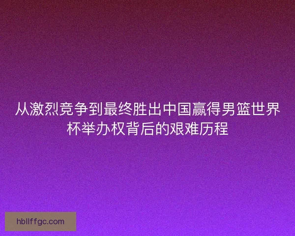从激烈竞争到最终胜出中国赢得男篮世界杯举办权背后的艰难历程