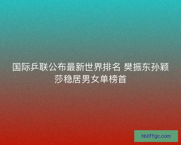 国际乒联公布最新世界排名 樊振东孙颖莎稳居男女单榜首