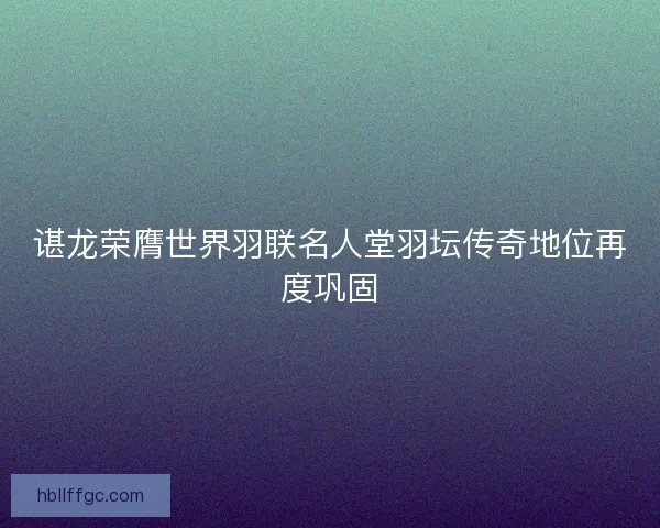 谌龙荣膺世界羽联名人堂羽坛传奇地位再度巩固