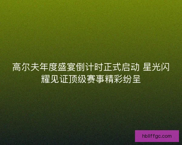 高尔夫年度盛宴倒计时正式启动 星光闪耀见证顶级赛事精彩纷呈