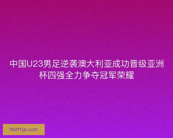 中国U23男足逆袭澳大利亚成功晋级亚洲杯四强全力争夺冠军荣耀 中国U23男足逆袭澳大利亚成功晋级亚洲杯四强全力争夺冠军荣耀