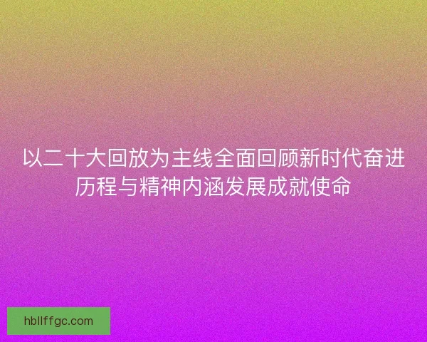 以二十大回放为主线全面回顾新时代奋进历程与精神内涵发展成就使命 以二十大回放为主线全面回顾新时代奋进历程与精神内涵发展成就使命