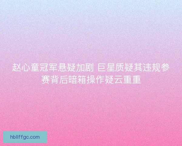 赵心童冠军悬疑加剧 巨星质疑其违规参赛背后暗箱操作疑云重重