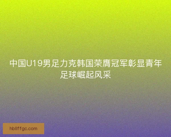 中国U19男足力克韩国荣膺冠军彰显青年足球崛起风采