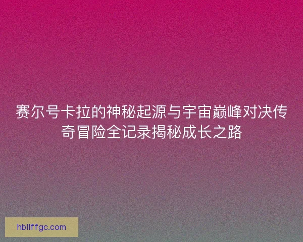 赛尔号卡拉的神秘起源与宇宙巅峰对决传奇冒险全记录揭秘成长之路