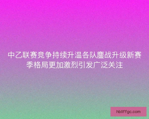 中乙联赛竞争持续升温各队鏖战升级新赛季格局更加激烈引发广泛关注 中乙联赛竞争持续升温各队鏖战升级新赛季格局更加激烈引发广泛关注