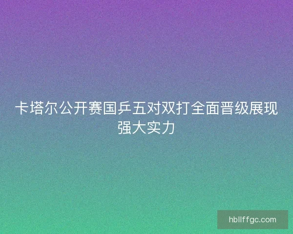 卡塔尔公开赛国乒五对双打全面晋级展现强大实力