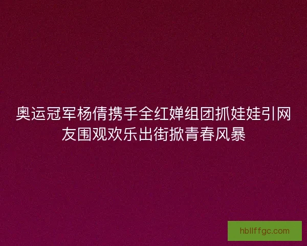 奥运冠军杨倩携手全红婵组团抓娃娃引网友围观欢乐出街掀青春风暴 奥运冠军杨倩携手全红婵组团抓娃娃引网友围观欢乐出街掀青春风暴