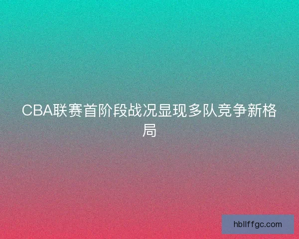 CBA联赛首阶段战况显现多队竞争新格局 CBA联赛首阶段战况显现多队竞争新格局