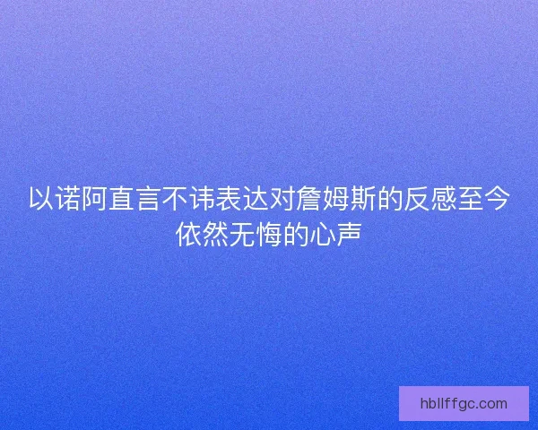 以诺阿直言不讳表达对詹姆斯的反感至今依然无悔的心声 以诺阿直言不讳表达对詹姆斯的反感至今依然无悔的心声