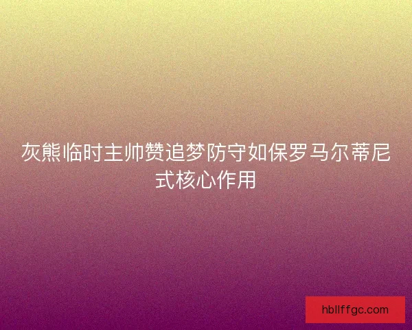 灰熊临时主帅赞追梦防守如保罗马尔蒂尼式核心作用 灰熊临时主帅赞追梦防守如保罗马尔蒂尼式核心作用