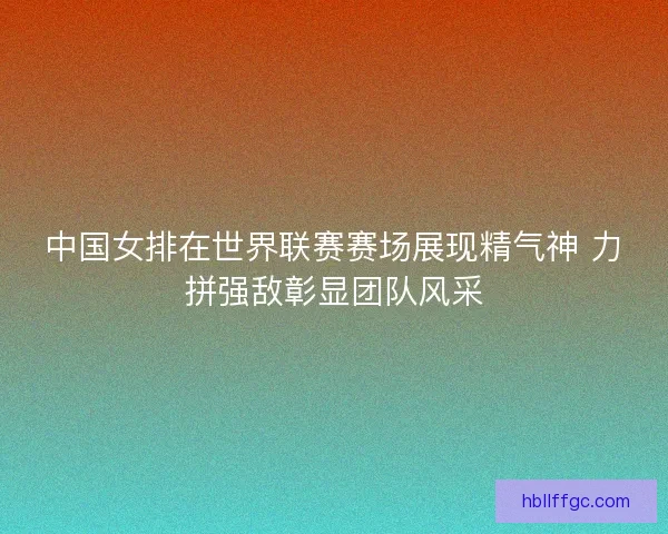 中国女排在世界联赛赛场展现精气神 力拼强敌彰显团队风采 中国女排在世界联赛赛场展现精气神 力拼强敌彰显团队风采